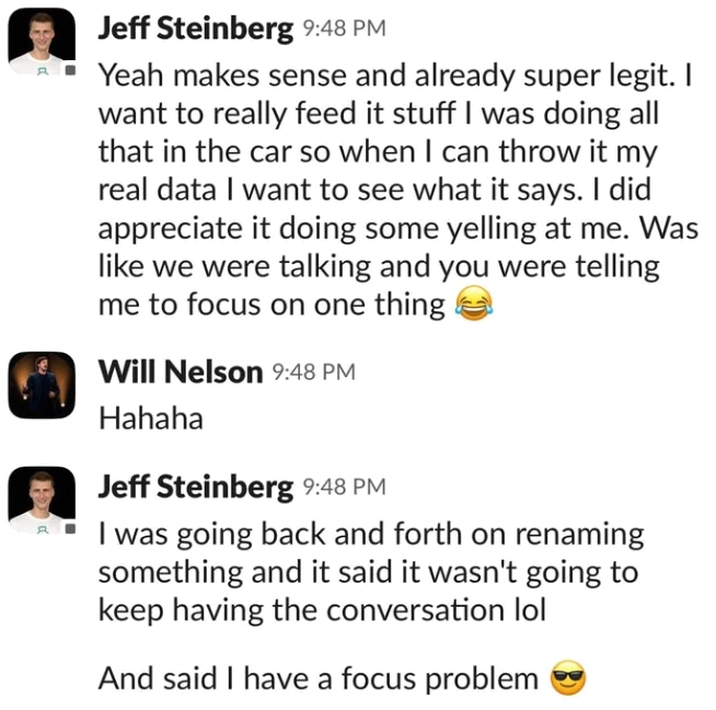 Slack messages from Jeff Steinberg: "Yeah makes sense and already super legit. I want to really feed it stuff I was doing all that in the car so when I can throw it my real data I want to see what it says. I did appreciate it doing some yelling at me. Was like we were talking and you were telling me to focus on one thing." Will Nelson: "Hahaha". Jeff: "I was going back and forth on renaming something and it said it wasn't going to keep having the conversation lol. And said I have a focus problem."